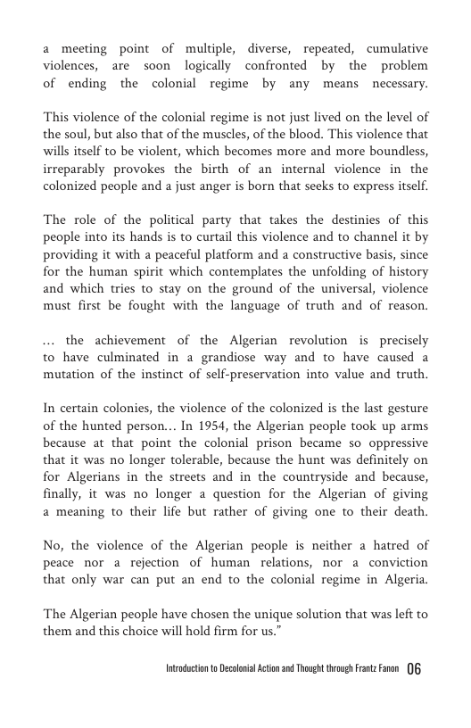a meeting point of multiple, diverse, repeated, cumulative violences, are soon logically confronted by the problem of ending the colonial regime by any means necessary.  “This violence of the colonial regime is not just lived on the level of the soul, but also that of the muscles, of the blood. This violence that wills itself to be violent, which becomes more and more boundless, irreparably provokes the birth of an internal violence in the colonized people and a just anger is born that seeks to express itself.  The role of the political party that takes the destinies of this people into its hands is to curtail this violence and to channel it by providing it with a peaceful platform and a constructive basis, since for the human spirit which contemplates the unfolding of history and which tries to stay on the ground of the universal, violence must first be fought with the language of truth and of reason.  the achievement of the Algerian revolution is precisely to have culminated in a grandiose way and to have caused a mutation of the instinct of self-preservation into value and truth.  In certain colonies, the violence of the colonized is the last gesture of the hunted person.. In 1954, the Algerian people took up arms because at that point the colonial prison became so oppressive that it was no longer tolerable, because the hunt was definitely on for Algerians in the streets and in the countryside and because, finally, it was no longer a question for the Algerian of giving a meaning to their life but rather of giving one to their death.  No, the violence of the Algerian people is neither a hatred of peace nor a rejection of human relations, nor a conviction  that only war can put an end to the colonial regime in Algeria.  ‘The Algerian people have chosen the unique solution that was left to them and this choice will hold firm for us.”  Intsndctonto Decolnil Action 2 Thoug trovgs rnzFaren 0 